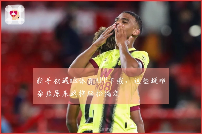 新手初遇mk体育APP下载，这些疑难杂症原来这样轻松搞定