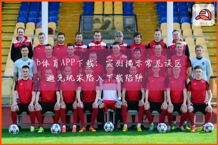 b体育APP下载：实测揭示常见误区，避免玩家陷入下载陷阱